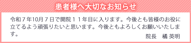 令和７年10月７日で開院１１年目に入ります。今後とも皆様のお役に立てるよう頑張りたいと思います。今後ともよろしくお願いいたします。院長　橘 英明